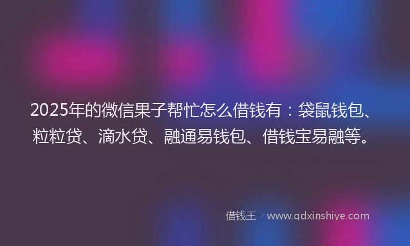 2025年的微信果子帮忙怎么借钱有：袋鼠钱包、粒粒贷、滴水贷、融通易钱包、借钱宝易融等。