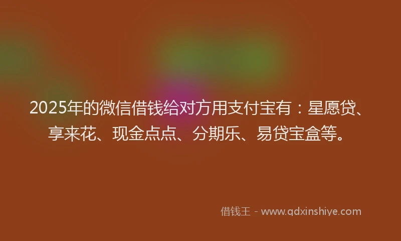 2025年的微信借钱给对方用支付宝有：星愿贷、享来花、现金点点、分期乐、易贷宝盒等。