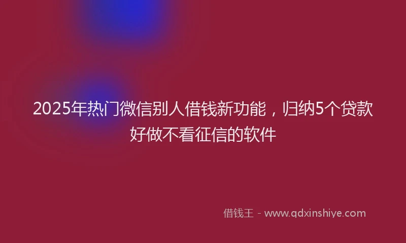 2025年热门微信别人借钱新功能，归纳5个贷款好做不看征信的软件