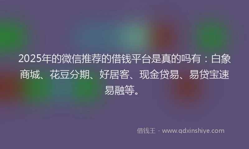 2025年的微信推荐的借钱平台是真的吗有：白象商城、花豆分期、好居客、现金贷易、易贷宝速易融等。