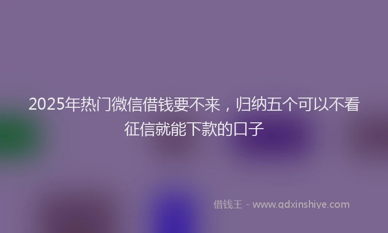 2025年热门微信借钱要不来，归纳五个可以不看征信就能下款的口子