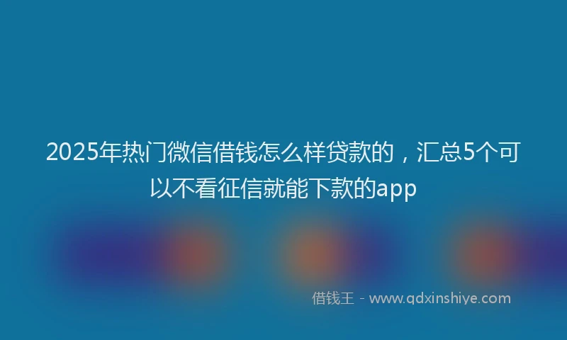 2025年热门微信借钱怎么样贷款的，汇总5个可以不看征信就能下款的app