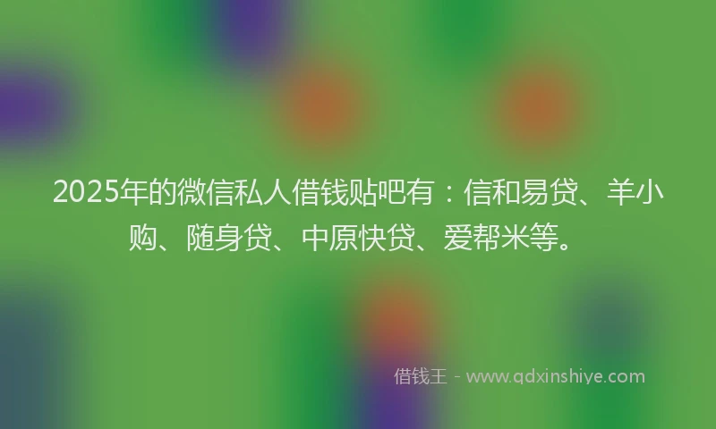 2025年的微信私人借钱贴吧有：信和易贷、羊小购、随身贷、中原快贷、爱帮米等。