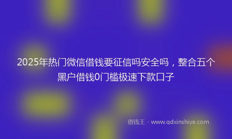 2025年热门微信借钱要征信吗安全吗，整合五个黑户借钱0门槛极速下款口子