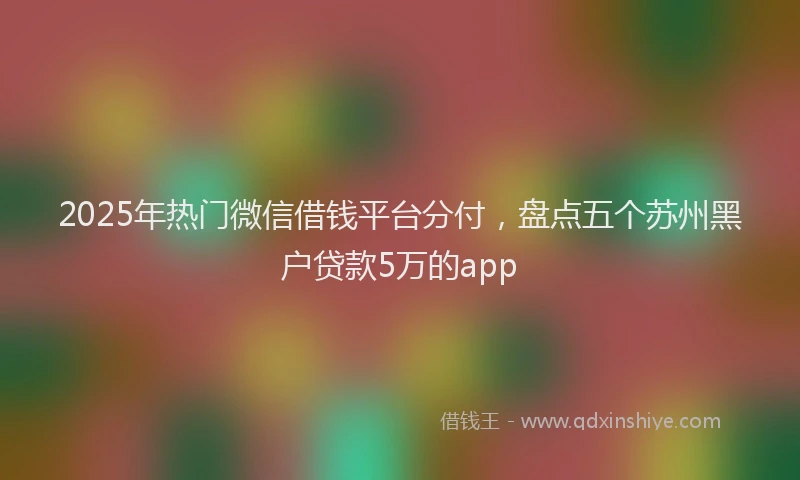 2025年热门微信借钱平台分付，盘点五个苏州黑户贷款5万的app