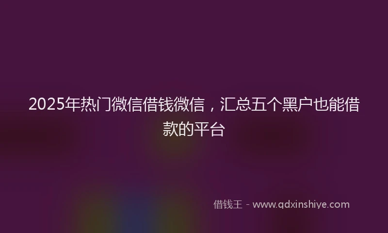2025年热门微信借钱微信，汇总五个黑户也能借款的平台