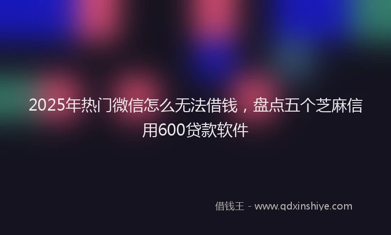 2025年热门微信怎么无法借钱，盘点五个芝麻信用600贷款软件