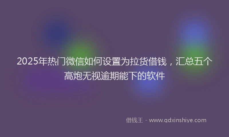 2025年热门微信如何设置为拉货借钱，汇总五个高炮无视逾期能下的软件