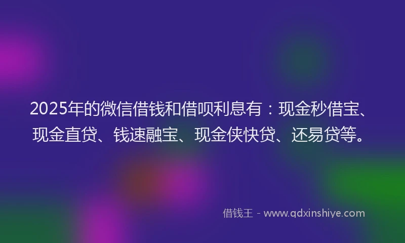 2025年的微信借钱和借呗利息有：现金秒借宝、现金直贷、钱速融宝、现金侠快贷、还易贷等。