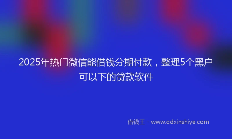 2025年热门微信能借钱分期付款，整理5个黑户可以下的贷款软件