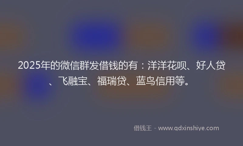 2025年的微信群发借钱的有：洋洋花呗、好人贷、飞融宝、福瑞贷、蓝鸟信用等。