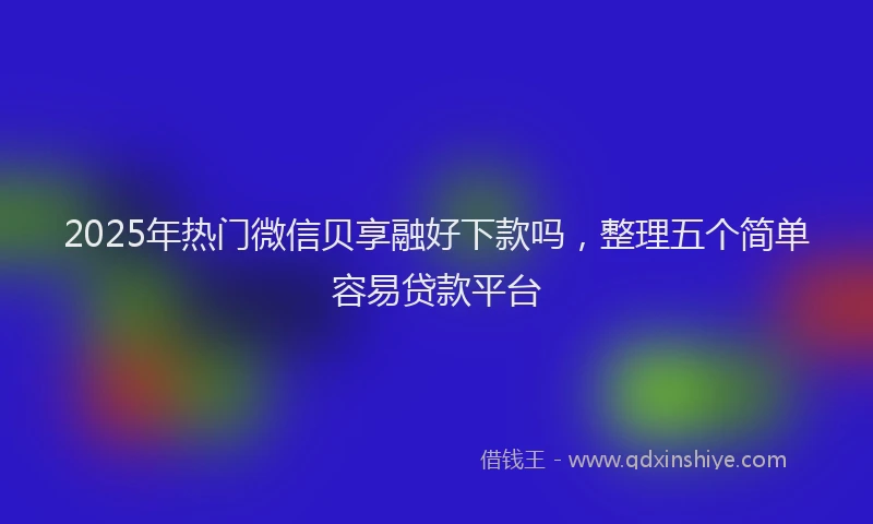 2025年热门微信贝享融好下款吗，整理五个简单容易贷款平台