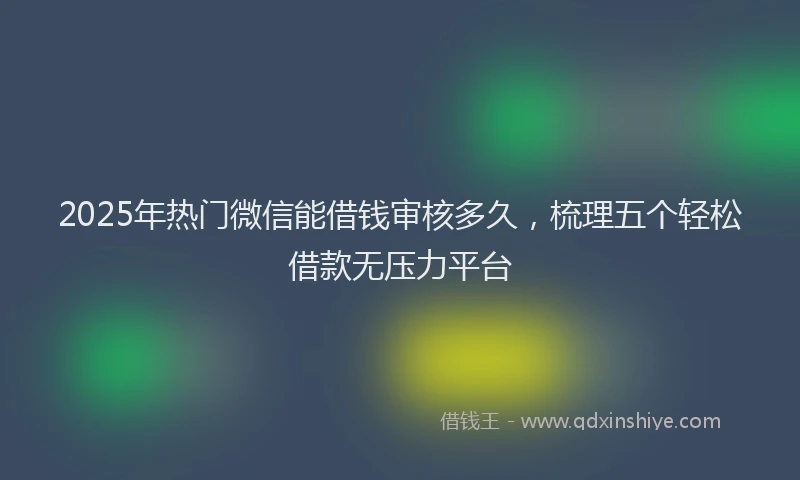 2025年热门微信能借钱审核多久，梳理五个轻松借款无压力平台
