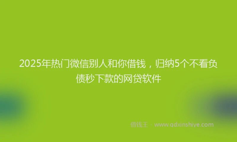 2025年热门微信别人和你借钱，归纳5个不看负债秒下款的网贷软件