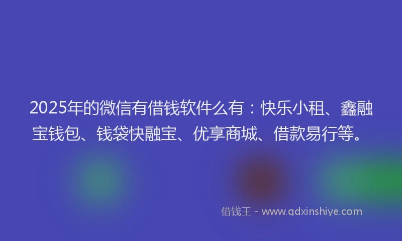 2025年的微信有借钱软件么有：快乐小租、鑫融宝钱包、钱袋快融宝、优享商城、借款易行等。
