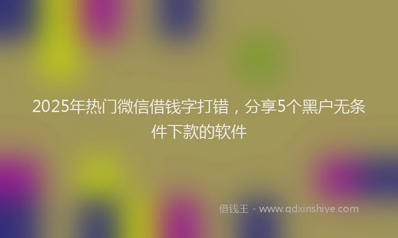 2025年热门微信借钱字打错，分享5个黑户无条件下款的软件