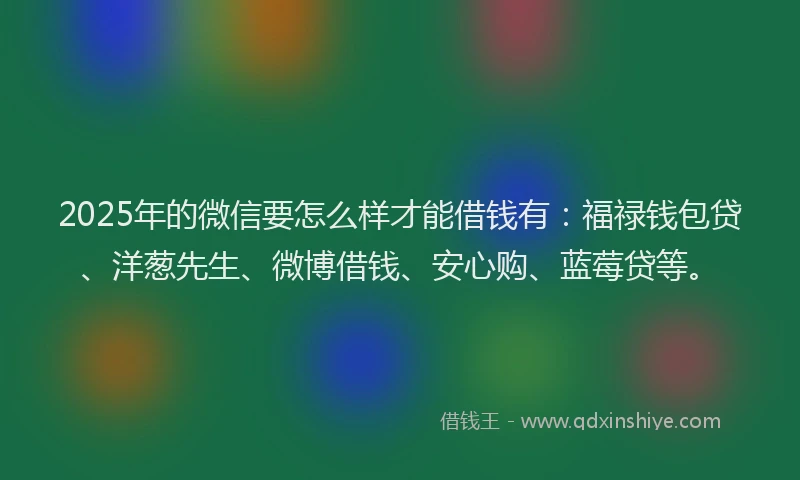 2025年的微信要怎么样才能借钱有：福禄钱包贷、洋葱先生、微博借钱、安心购、蓝莓贷等。