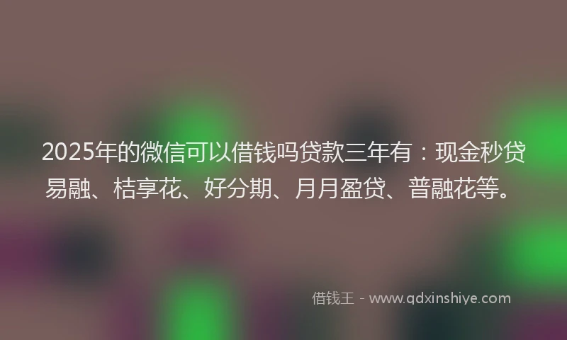 2025年的微信可以借钱吗贷款三年有：现金秒贷易融、桔享花、好分期、月月盈贷、普融花等。
