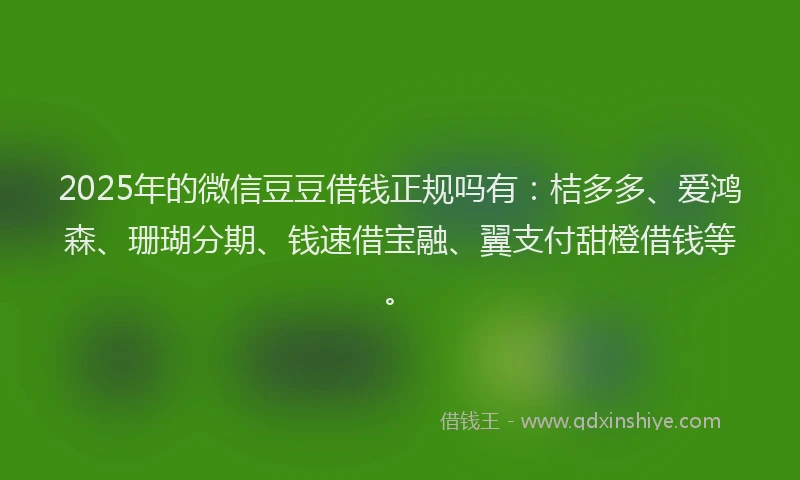 2025年的微信豆豆借钱正规吗有：桔多多、爱鸿森、珊瑚分期、钱速借宝融、翼支付甜橙借钱等。