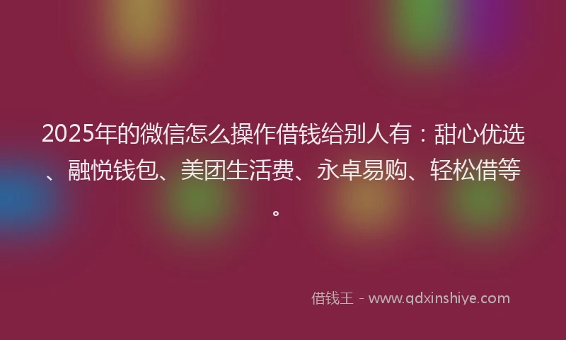 2025年的微信怎么操作借钱给别人有：甜心优选、融悦钱包、美团生活费、永卓易购、轻松借等。