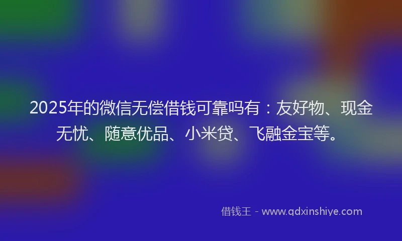 2025年的微信无偿借钱可靠吗有：友好物、现金无忧、随意优品、小米贷、飞融金宝等。