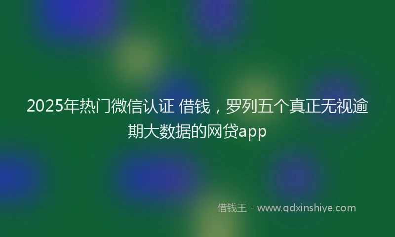2025年热门微信认证 借钱，罗列五个真正无视逾期大数据的网贷app