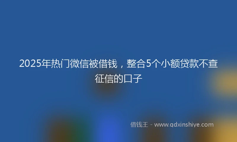 2025年热门微信被借钱，整合5个小额贷款不查征信的口子
