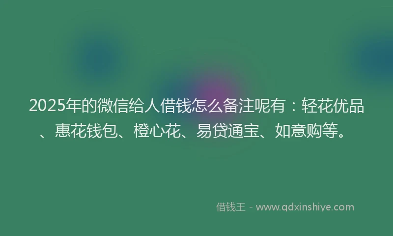 2025年的微信给人借钱怎么备注呢有：轻花优品、惠花钱包、橙心花、易贷通宝、如意购等。