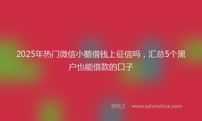 2025年热门微信小鹅借钱上征信吗，汇总5个黑户也能借款的口子