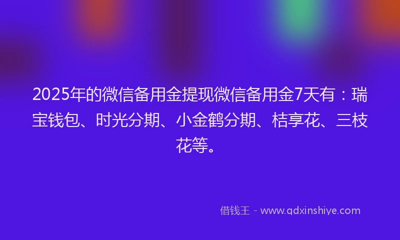 2025年的微信备用金提现微信备用金7天有：瑞宝钱包、时光分期、小金鹤分期、桔享花、三枝花等。