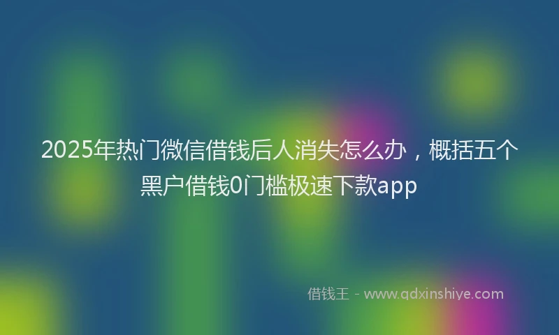 2025年热门微信借钱后人消失怎么办，概括五个黑户借钱0门槛极速下款app