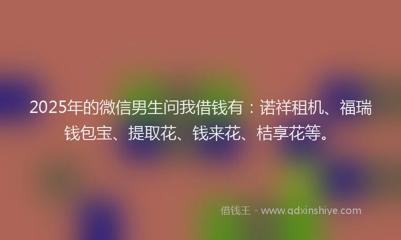 2025年的微信男生问我借钱有：诺祥租机、福瑞钱包宝、提取花、钱来花、桔享花等。