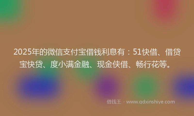 2025年的微信支付宝借钱利息有：51快借、借贷宝快贷、度小满金融、现金侠借、畅行花等。