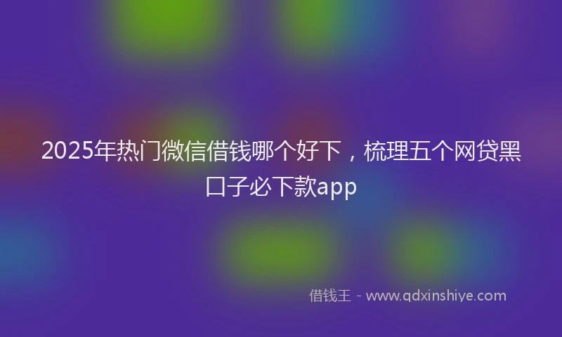2025年热门微信借钱哪个好下，梳理五个网贷黑口子必下款app