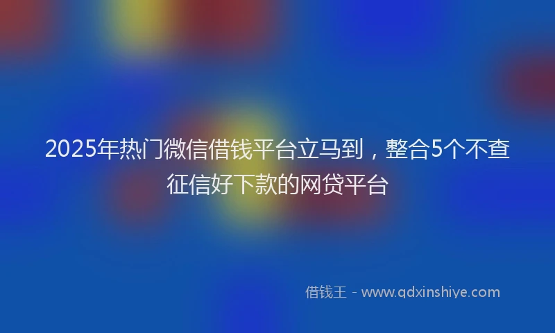 2025年热门微信借钱平台立马到，整合5个不查征信好下款的网贷平台
