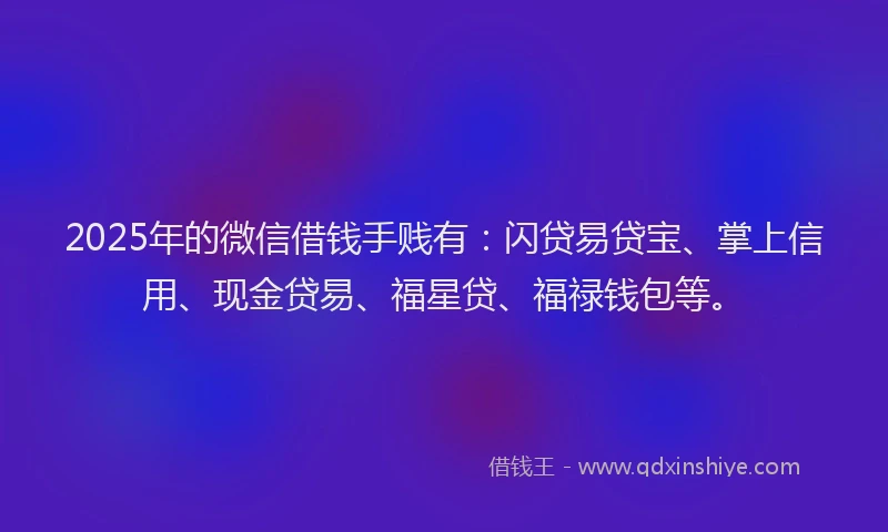 2025年的微信借钱手贱有：闪贷易贷宝、掌上信用、现金贷易、福星贷、福禄钱包等。