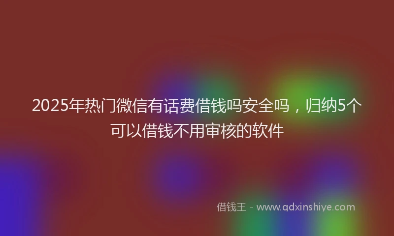 2025年热门微信有话费借钱吗安全吗，归纳5个可以借钱不用审核的软件