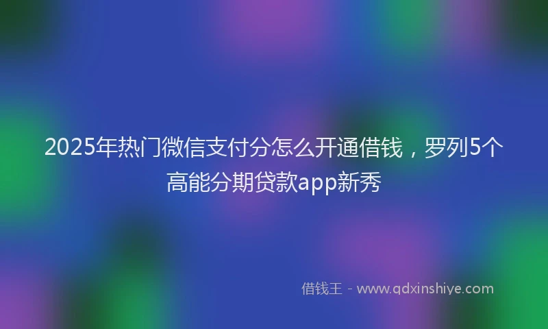 2025年热门微信支付分怎么开通借钱，罗列5个高能分期贷款app新秀