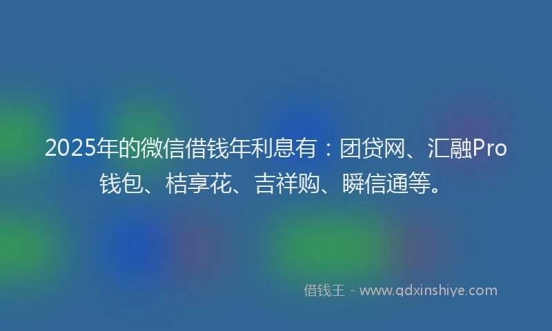 2025年的微信借钱年利息有：团贷网、汇融Pro钱包、桔享花、吉祥购、瞬信通等。