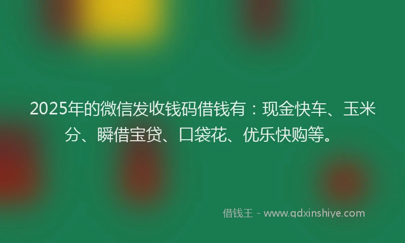 2025年的微信发收钱码借钱有：现金快车、玉米分、瞬借宝贷、口袋花、优乐快购等。