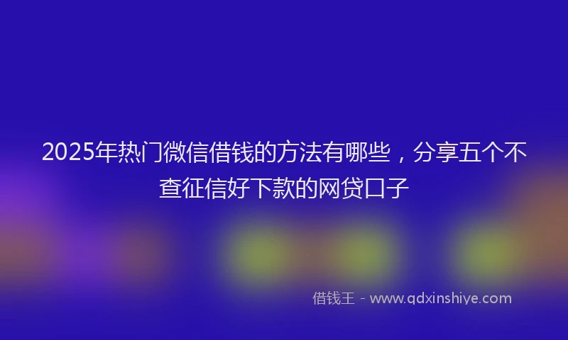 2025年热门微信借钱的方法有哪些，分享五个不查征信好下款的网贷口子