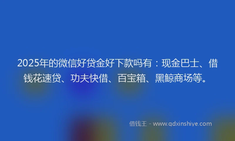 2025年的微信好贷金好下款吗有：现金巴士、借钱花速贷、功夫快借、百宝箱、黑鲸商场等。