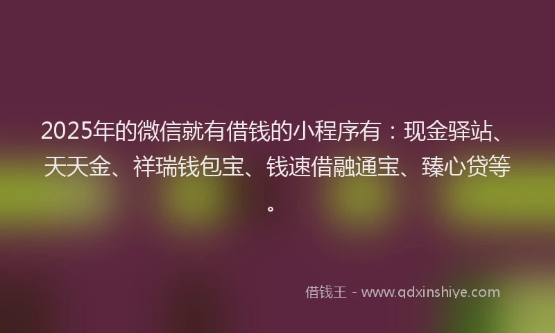 2025年的微信就有借钱的小程序有：现金驿站、天天金、祥瑞钱包宝、钱速借融通宝、臻心贷等。