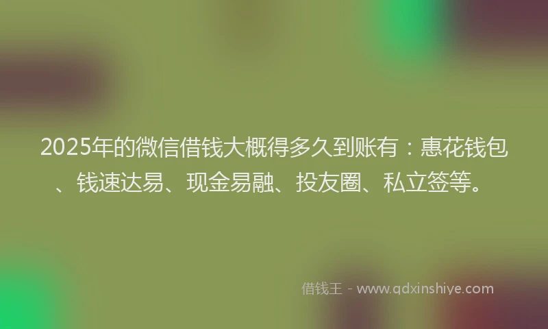 2025年的微信借钱大概得多久到账有：惠花钱包、钱速达易、现金易融、投友圈、私立签等。