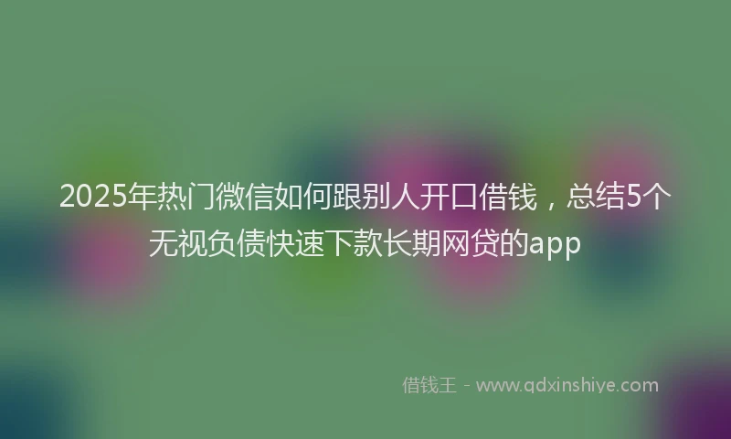 2025年热门微信如何跟别人开口借钱，总结5个无视负债快速下款长期网贷的app