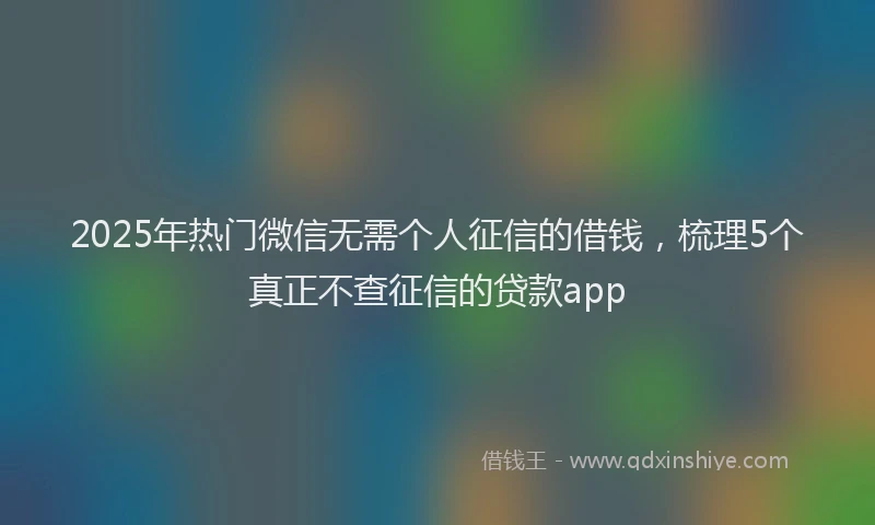 2025年热门微信无需个人征信的借钱，梳理5个真正不查征信的贷款app