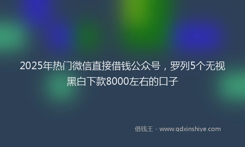 2025年热门微信直接借钱公众号，罗列5个无视黑白下款8000左右的口子