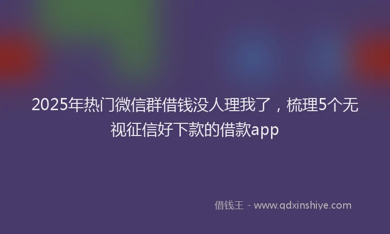 2025年热门微信群借钱没人理我了，梳理5个无视征信好下款的借款app