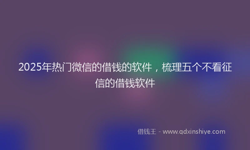 2025年热门微信的借钱的软件，梳理五个不看征信的借钱软件
