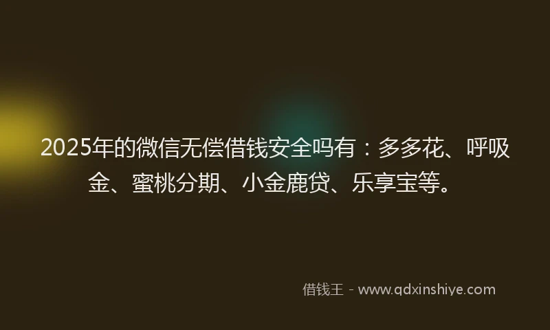 2025年的微信无偿借钱安全吗有：多多花、呼吸金、蜜桃分期、小金鹿贷、乐享宝等。